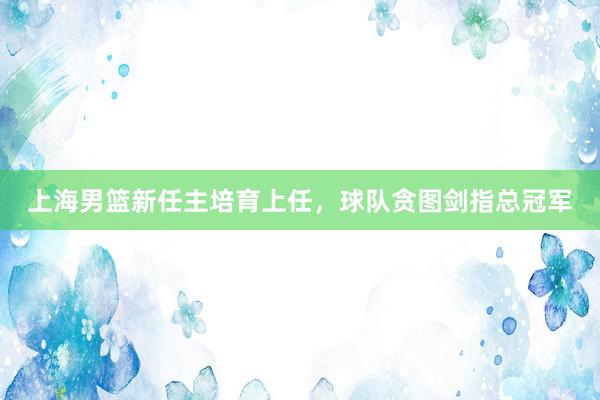 上海男篮新任主培育上任，球队贪图剑指总冠军